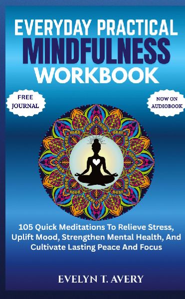 EVERYDAY PRACTICAL MINDFULNESS WORKBOOK: 105 Quick Meditations To Relieve Stress, Uplift Mood, Strengthen Mental Health, And Cultivate Lasting Peace And Focus