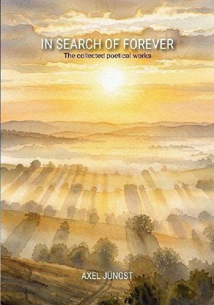 IN SEARCH OF FOREVER - poems about love, pain, nature, transcendence and the universe: The collected poetical works of Axel Jüngst