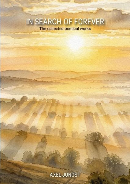 IN SEARCH OF FOREVER - poems about love, pain, nature, transcendence and the universe: The collected poetical works of Axel Jüngst