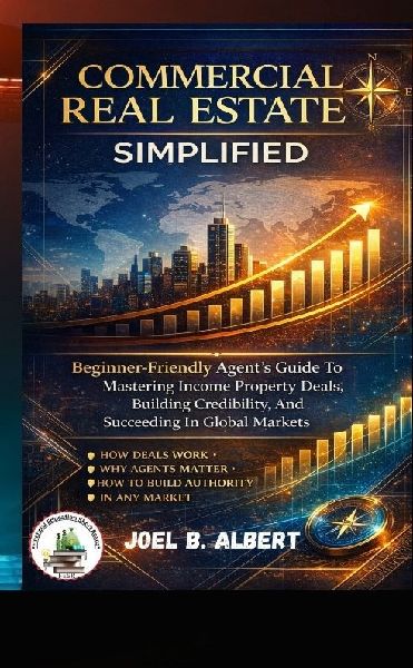 COMMERCIAL REAL ESTATE SIMPLIFIED: Beginner-Friendly Agents Guide To Mastering Income Property Deals, Building Credibility, And Succeeding In Global Markets