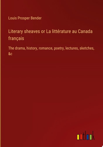 Literary sheaves or La littérature au Canada français The drama, history, romance, poetry, lectures, sketches, &c