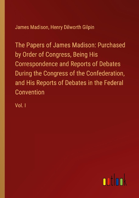The Papers of James Madison: Purchased by Order of Congress, Being His Correspondence and Reports of Debates During the Congress of the Confederation, and His Reports of Debates in the Federal Convention: Vol. I