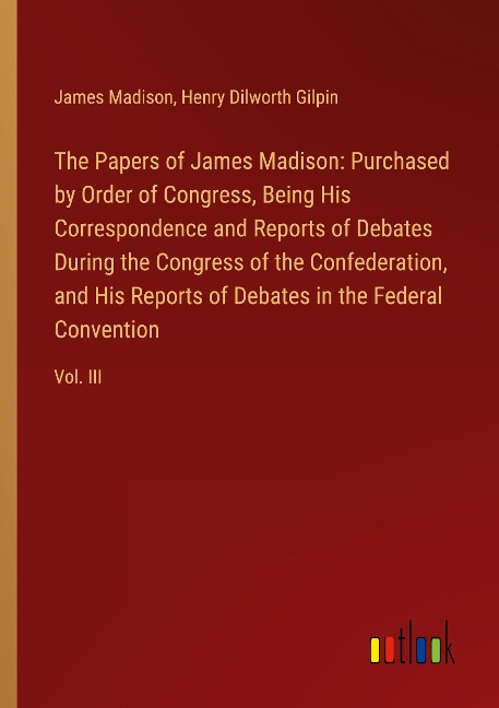 The Papers of James Madison: Purchased by Order of Congress, Being His Correspondence and Reports of Debates During the Congress of the Confederation, and His Reports of Debates in the Federal Convention: Vol. III