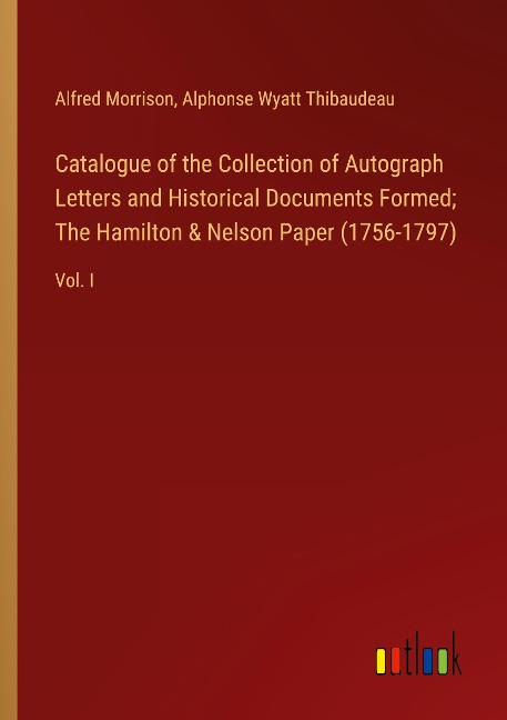 Catalogue of the Collection of Autograph Letters and Historical Documents Formed; The Hamilton & Nelson Paper (1756-1797): Vol. I