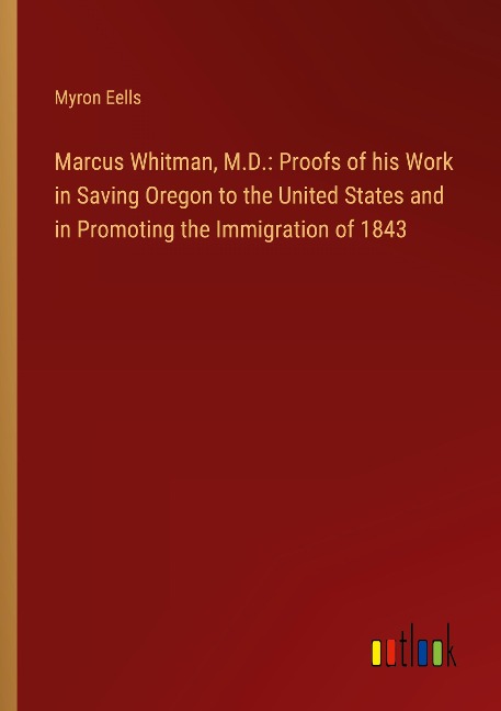 Marcus Whitman, M.D.: Proofs of his Work in Saving Oregon to the United States and in Promoting the Immigration of 1843
