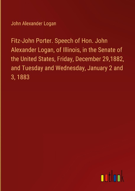 Fitz-John Porter. Speech of Hon. John Alexander Logan, of Illinois, in the Senate of the United States, Friday, December 29,1882, and Tuesday and Wednesday, January 2 and 3, 1883