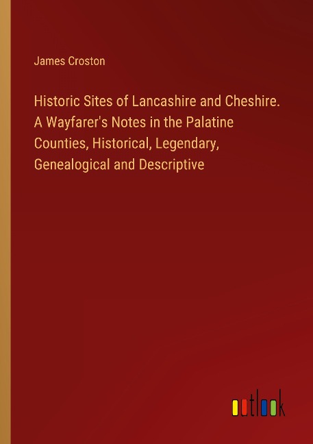 Historic Sites of Lancashire and Cheshire. A Wayfarers Notes in the Palatine Counties, Historical, Legendary, Genealogical and Descriptive