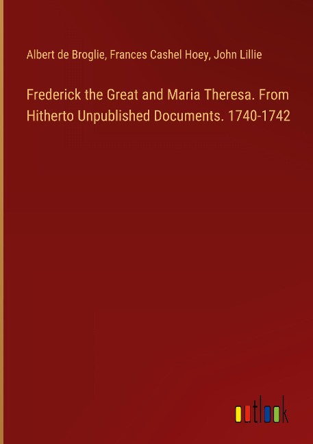 Frederick the Great and Maria Theresa. From Hitherto Unpublished Documents. 1740-1742