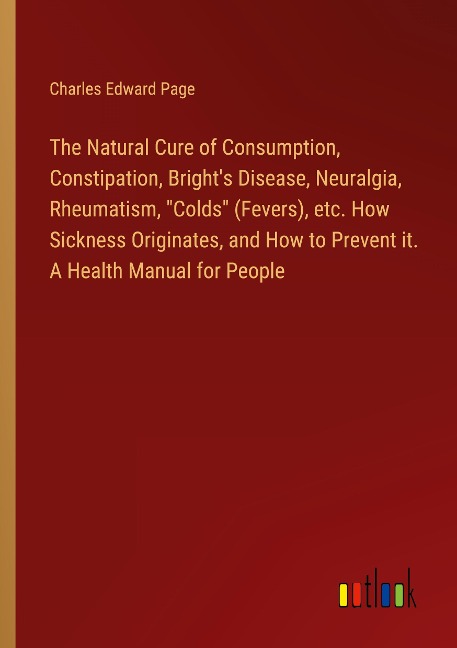 The Natural Cure of Consumption, Constipation, Brights Disease, Neuralgia, Rheumatism, Colds (Fevers), etc. How Sickness Originates, and How to Prevent it. A Health Manual for People