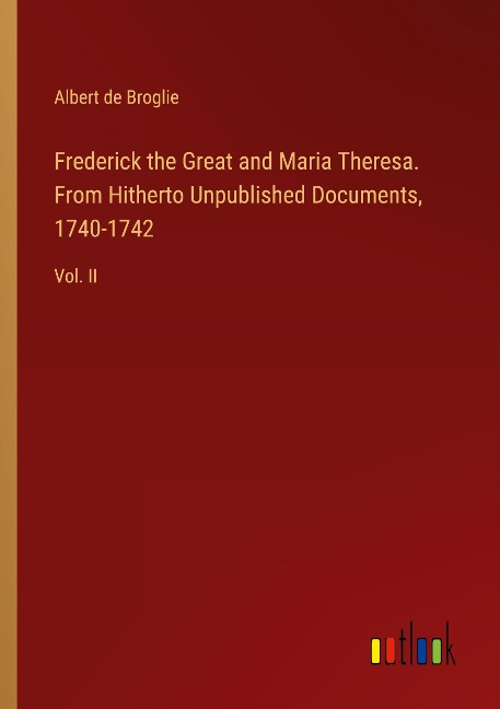 Frederick the Great and Maria Theresa. From Hitherto Unpublished Documents, 1740-1742: Vol. II