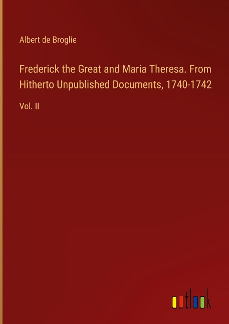 Frederick the Great and Maria Theresa. From Hitherto Unpublished Documents, 1740-1742: Vol. II