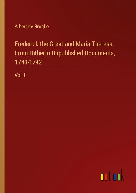 Frederick the Great and Maria Theresa. From Hitherto Unpublished Documents, 1740-1742: Vol. I