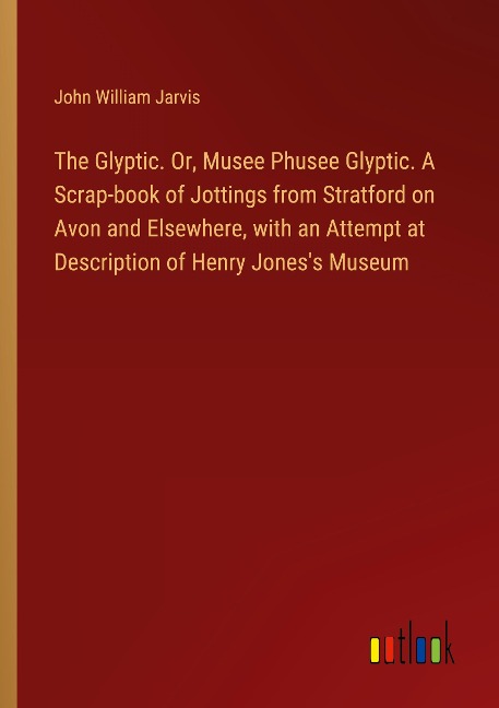 The Glyptic. Or, Musee Phusee Glyptic. A Scrap-book of Jottings from Stratford on Avon and Elsewhere, with an Attempt at Description of Henry Joness Museum