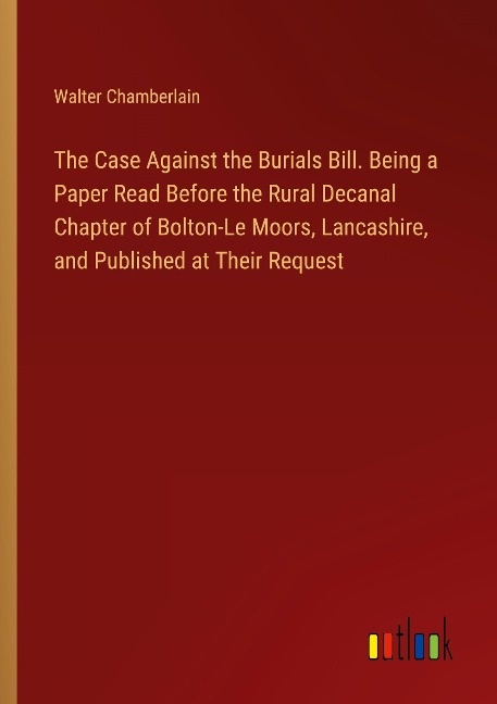 The Case Against the Burials Bill. Being a Paper Read Before the Rural Decanal Chapter of Bolton-Le Moors, Lancashire, and Published at Their Request