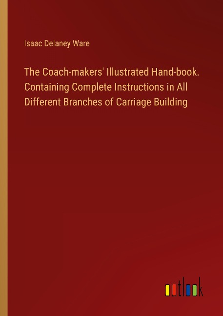 The Coach-makers Illustrated Hand-book. Containing Complete Instructions in All Different Branches of Carriage Building