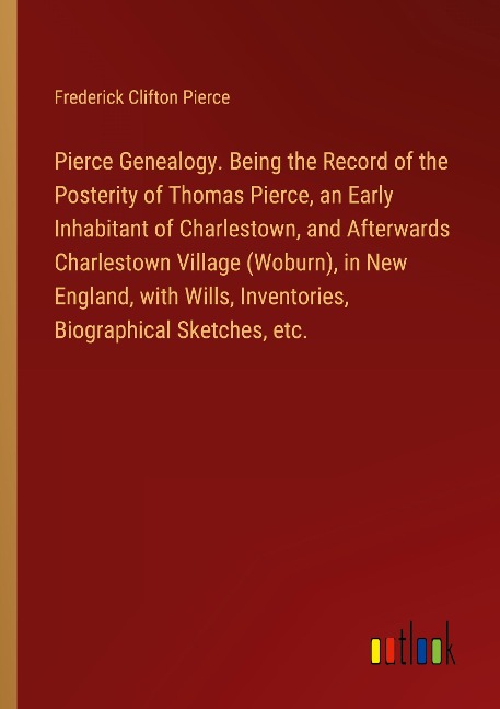 Pierce Genealogy. Being the Record of the Posterity of Thomas Pierce, an Early Inhabitant of Charlestown, and Afterwards Charlestown Village (Woburn), in New England, with Wills, Inventories, Biographical Sketches, etc.