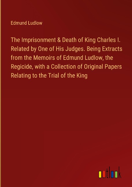 The Imprisonment & Death of King Charles I. Related by One of His Judges. Being Extracts from the Memoirs of Edmund Ludlow, the Regicide, with a Collection of Original Papers Relating to the Trial of the King