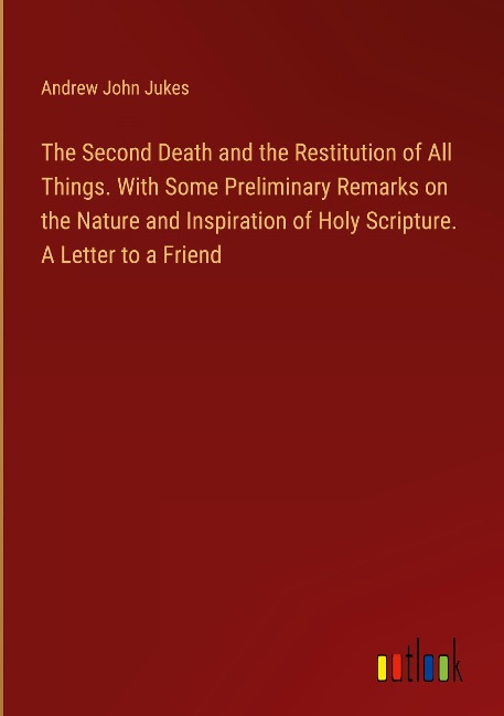 The Second Death and the Restitution of All Things. With Some Preliminary Remarks on the Nature and Inspiration of Holy Scripture. A Letter to a Friend