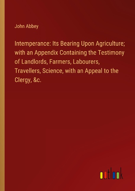 Intemperance: Its Bearing Upon Agriculture; with an Appendix Containing the Testimony of Landlords, Farmers, Labourers, Travellers, Science, with an Appeal to the Clergy, &c.