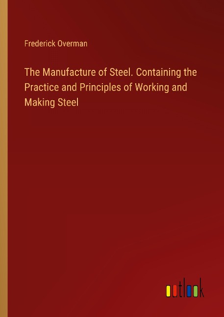 The Manufacture of Steel. Containing the Practice and Principles of Working and Making Steel