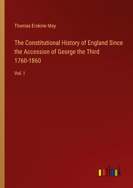 The Constitutional History of England Since the Accession of George the Third 1760-1860: Vol. I