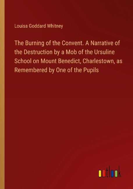 The Burning of the Convent. A Narrative of the Destruction by a Mob of the Ursuline School on Mount Benedict, Charlestown, as Remembered by One of the Pupils