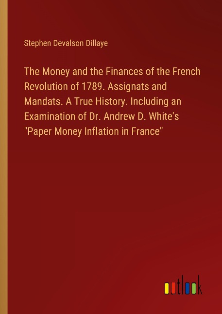 The Money and the Finances of the French Revolution of 1789. Assignats and Mandats. A True History. Including an Examination of Dr. Andrew D. Whites Paper Money Inflation in France