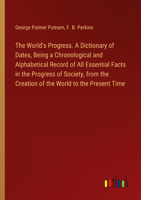 The Worlds Progress. A Dictionary of Dates, Being a Chronological and Alphabetical Record of All Essential Facts in the Progress of Society, from the Creation of the World to the Present Time