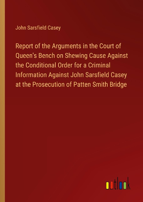 Report of the Arguments in the Court of Queens Bench on Shewing Cause Against the Conditional Order for a Criminal Information Against John Sarsfield Casey at the Prosecution of Patten Smith Bridge