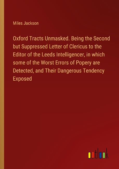 Oxford Tracts Unmasked. Being the Second but Suppressed Letter of Clericus to the Editor of the Leeds Intelligencer, in which some of the Worst Errors of Popery are Detected, and Their Dangerous Tendency Exposed