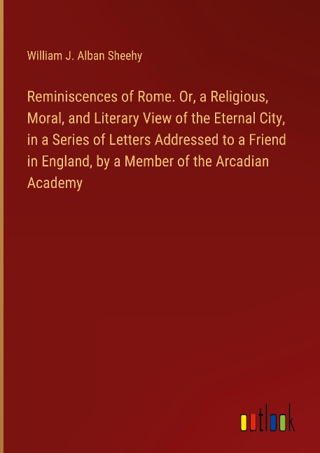 Reminiscences of Rome. Or, a Religious, Moral, and Literary View of the Eternal City, in a Series of Letters Addressed to a Friend in England, by a Member of the Arcadian Academy