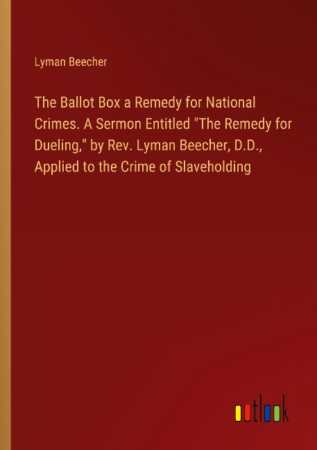 The Ballot Box a Remedy for National Crimes. A Sermon Entitled The Remedy for Dueling, by Rev. Lyman Beecher, D.D., Applied to the Crime of Slaveholding