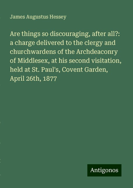 Are things so discouraging, after all?: a charge delivered to the clergy and churchwardens of the Archdeaconry of Middlesex, at his second visitation, held at St. Pauls, Covent Garden, April 26th, 1877
