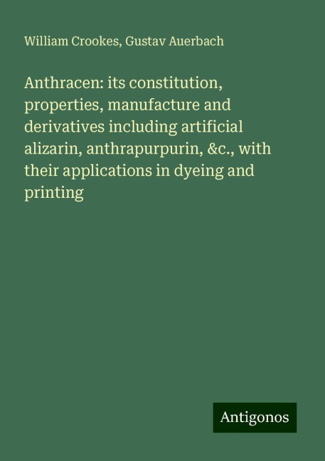 Anthracen: its constitution, properties, manufacture and derivatives including artificial alizarin, anthrapurpurin, &c., with their applications in dyeing and printing