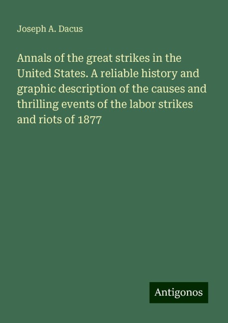 Annals of the great strikes in the United States. A reliable history and graphic description of the causes and thrilling events of the labor strikes and riots of 1877
