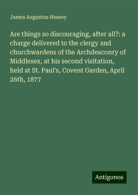 Are things so discouraging, after all?: a charge delivered to the clergy and churchwardens of the Archdeaconry of Middlesex, at his second visitation, held at St. Pauls, Covent Garden, April 26th, 1877