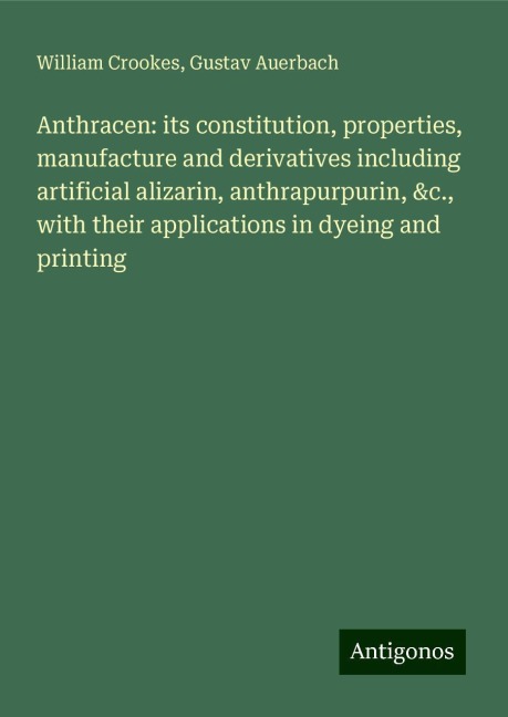 Anthracen: its constitution, properties, manufacture and derivatives including artificial alizarin, anthrapurpurin, &c., with their applications in dyeing and printing