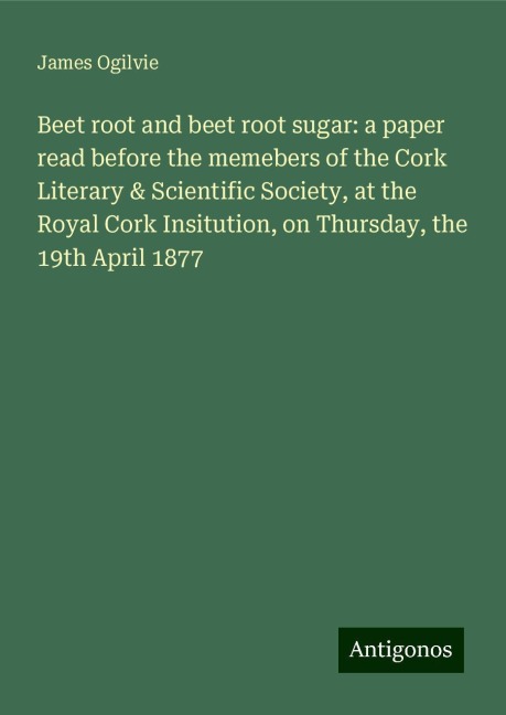Beet root and beet root sugar: a paper read before the memebers of the Cork Literary & Scientific Society, at the Royal Cork Insitution, on Thursday, the 19th April 1877