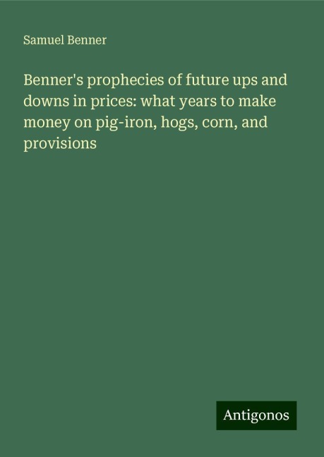Benners prophecies of future ups and downs in prices: what years to make money on pig-iron, hogs, corn, and provisions