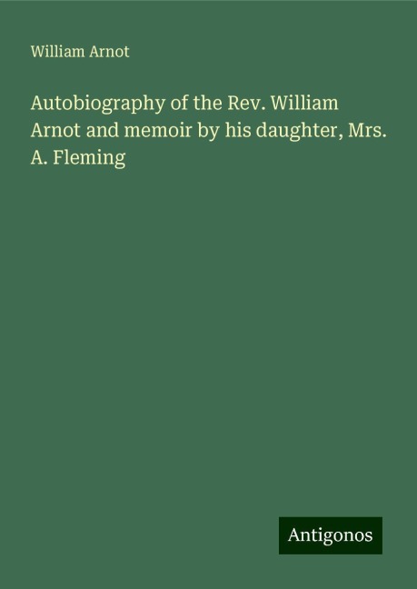 Autobiography of the Rev. William Arnot and memoir by his daughter, Mrs. A. Fleming