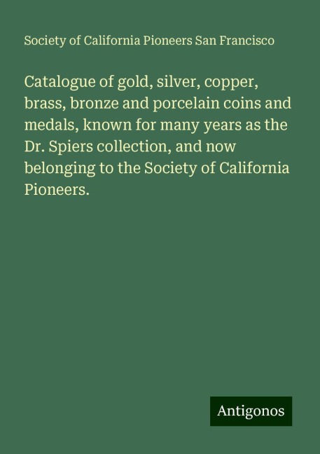 Catalogue of gold, silver, copper, brass, bronze and porcelain coins and medals, known for many years as the Dr. Spiers collection, and now belonging to the Society of California Pioneers.