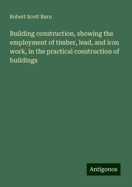 Building construction, showing the employment of timber, lead, and iron work, in the practical construction of buildings