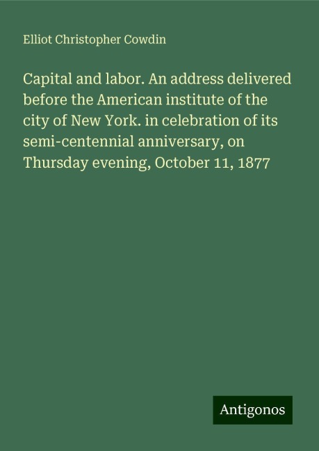 Capital and labor. An address delivered before the American institute of the city of New York. in celebration of its semi-centennial anniversary, on Thursday evening, October 11, 1877