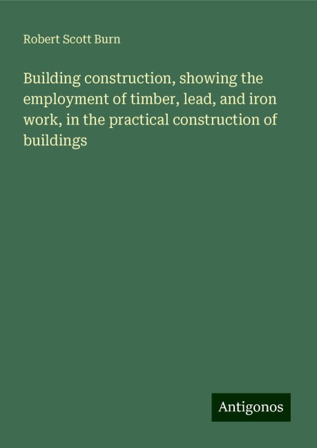Building construction, showing the employment of timber, lead, and iron work, in the practical construction of buildings