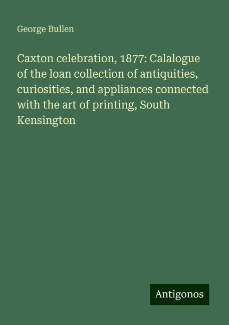 Caxton celebration, 1877: Calalogue of the loan collection of antiquities, curiosities, and appliances connected with the art of printing, South Kensington