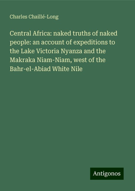Central Africa: naked truths of naked people: an account of expeditions to the Lake Victoria Nyanza and the Makraka Niam-Niam, west of the Bahr-el-Abiad White Nile