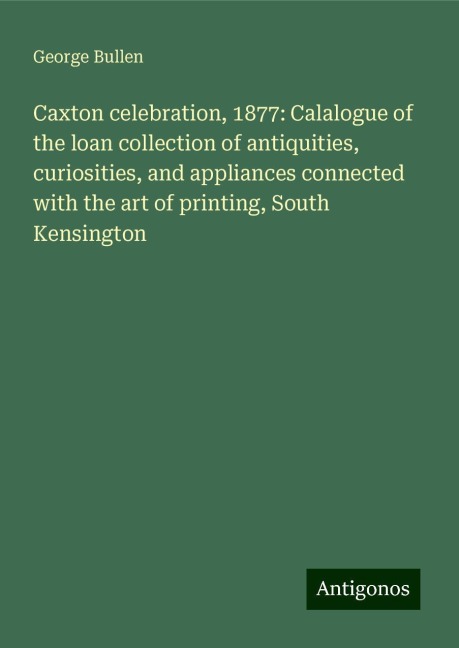 Caxton celebration, 1877: Calalogue of the loan collection of antiquities, curiosities, and appliances connected with the art of printing, South Kensington