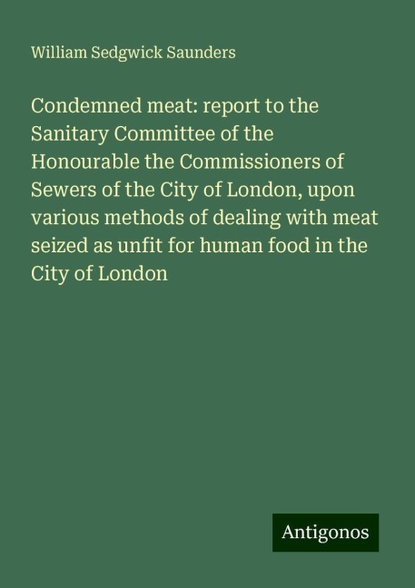 Condemned meat: report to the Sanitary Committee of the Honourable the Commissioners of Sewers of the City of London, upon various methods of dealing with meat seized as unfit for human food in the City of London