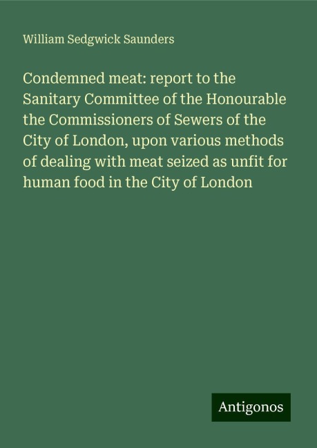 Condemned meat: report to the Sanitary Committee of the Honourable the Commissioners of Sewers of the City of London, upon various methods of dealing with meat seized as unfit for human food in the City of London