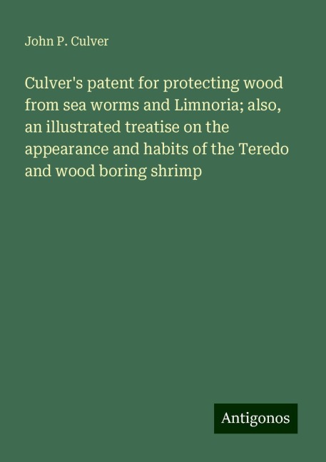 Culvers patent for protecting wood from sea worms and Limnoria; also, an illustrated treatise on the appearance and habits of the Teredo and wood boring shrimp